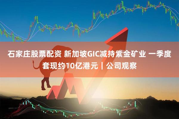 石家庄股票配资 新加坡GIC减持紫金矿业 一季度套现约10亿港元｜公司观察