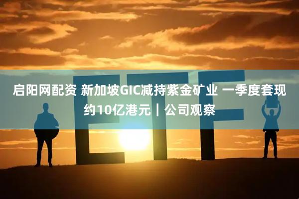 启阳网配资 新加坡GIC减持紫金矿业 一季度套现约10亿港元｜公司观察