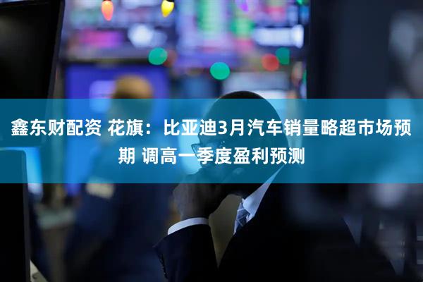 鑫东财配资 花旗：比亚迪3月汽车销量略超市场预期 调高一季度盈利预测