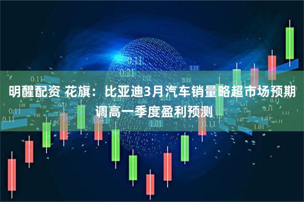 明醒配资 花旗：比亚迪3月汽车销量略超市场预期 调高一季度盈利预测