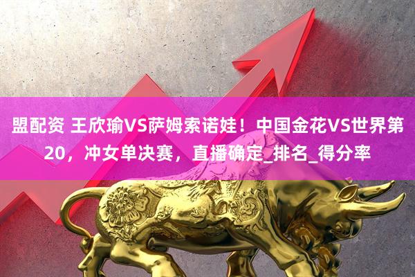 盟配资 王欣瑜VS萨姆索诺娃！中国金花VS世界第20，冲女单决赛，直播确定_排名_得分率