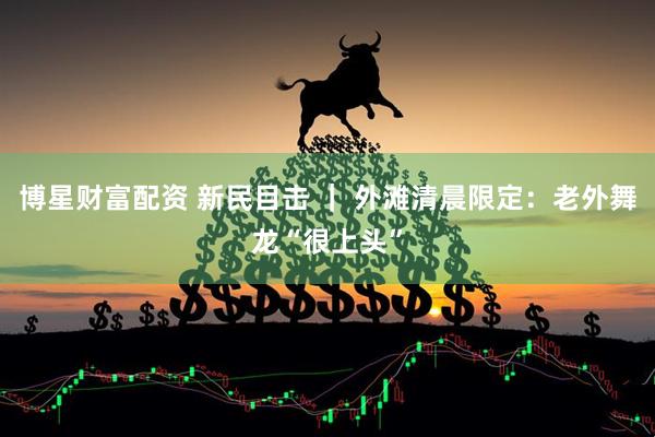 博星财富配资 新民目击 ｜ 外滩清晨限定：老外舞龙“很上头”