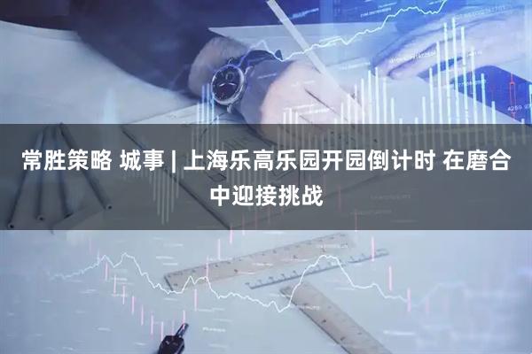 常胜策略 城事 | 上海乐高乐园开园倒计时 在磨合中迎接挑战