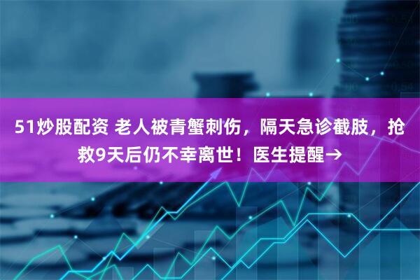 51炒股配资 老人被青蟹刺伤，隔天急诊截肢，抢救9天后仍不幸离世！医生提醒→