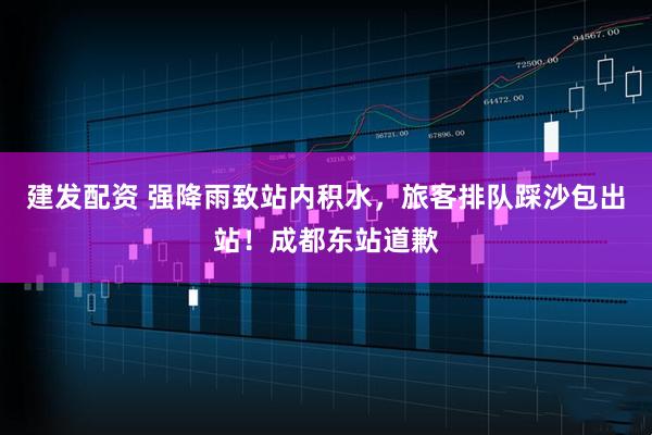 建发配资 强降雨致站内积水，旅客排队踩沙包出站！成都东站道歉