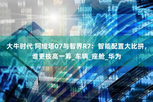 大牛时代 阿维塔07与智界R7：智能配置大比拼，谁更技高一筹_车辆_座舱_华为