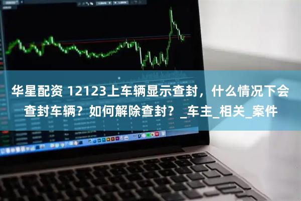 华星配资 12123上车辆显示查封，什么情况下会查封车辆？如何解除查封？_车主_相关_案件