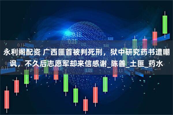 永利阁配资 广西匪首被判死刑，狱中研究药书遭嘲讽，不久后志愿军却来信感谢_陈善_土匪_药水