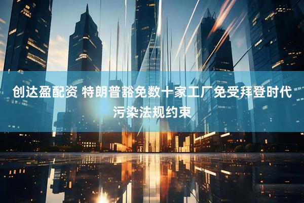 创达盈配资 特朗普豁免数十家工厂免受拜登时代污染法规约束