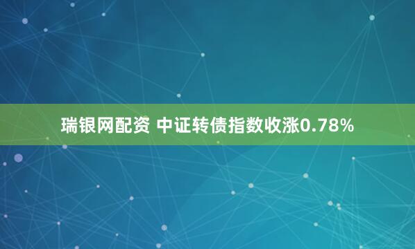 瑞银网配资 中证转债指数收涨0.78%