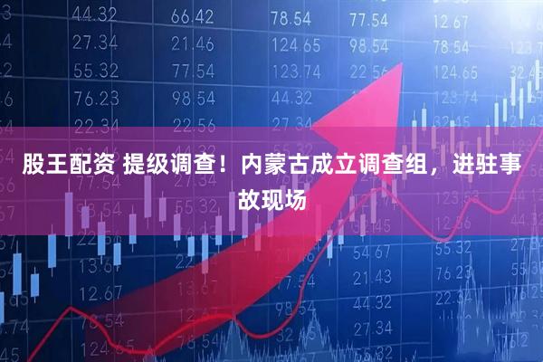 股王配资 提级调查！内蒙古成立调查组，进驻事故现场