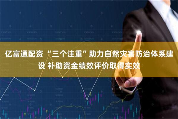亿富通配资 “三个注重”助力自然灾害防治体系建设 补助资金绩效评价取得实效