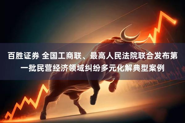 百胜证券 全国工商联、最高人民法院联合发布第一批民营经济领域纠纷多元化解典型案例