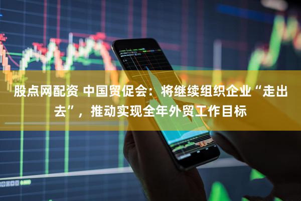 股点网配资 中国贸促会：将继续组织企业“走出去”，推动实现全年外贸工作目标