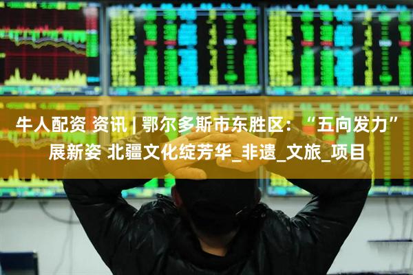 牛人配资 资讯 | 鄂尔多斯市东胜区：“五向发力”展新姿 北疆文化绽芳华_非遗_文旅_项目