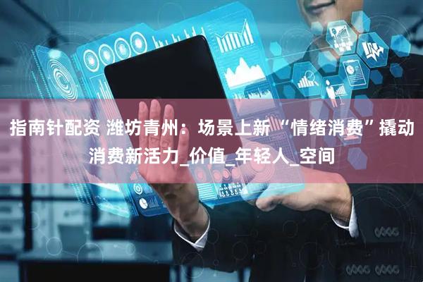 指南针配资 潍坊青州：场景上新 “情绪消费”撬动消费新活力_价值_年轻人_空间