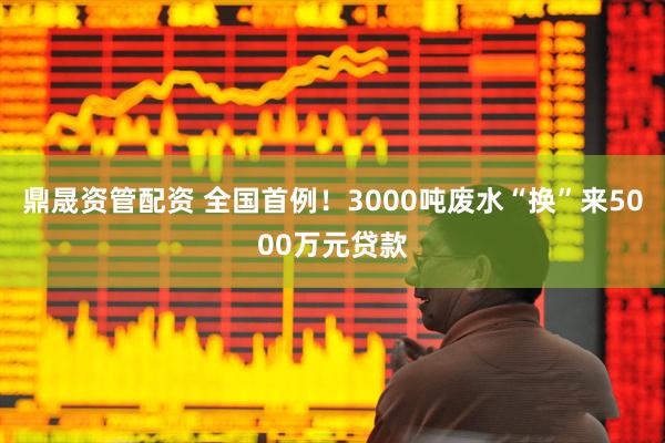 鼎晟资管配资 全国首例！3000吨废水“换”来5000万元贷款