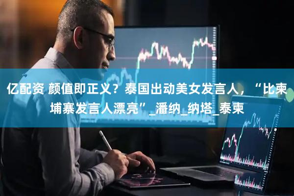 亿配资 颜值即正义？泰国出动美女发言人，“比柬埔寨发言人漂亮”_潘纳_纳塔_泰柬