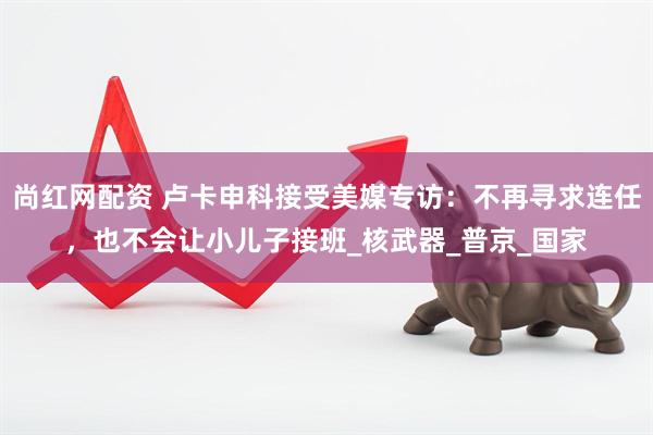 尚红网配资 卢卡申科接受美媒专访：不再寻求连任，也不会让小儿子接班_核武器_普京_国家