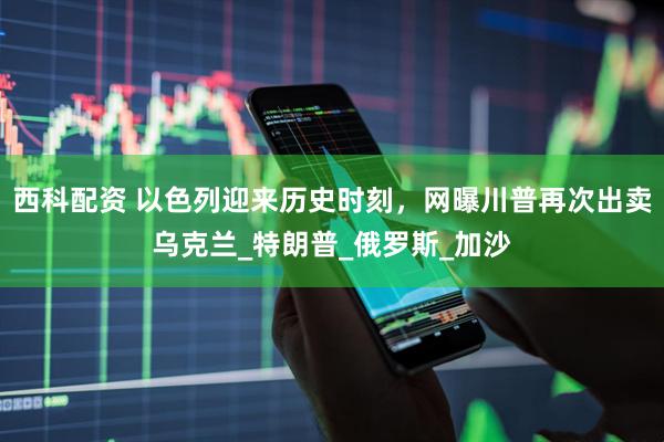 西科配资 以色列迎来历史时刻，网曝川普再次出卖乌克兰_特朗普_俄罗斯_加沙