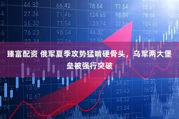 臻富配资 俄军夏季攻势猛啃硬骨头，乌军两大堡垒被强行突破