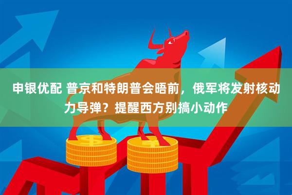 申银优配 普京和特朗普会晤前，俄军将发射核动力导弹？提醒西方别搞小动作