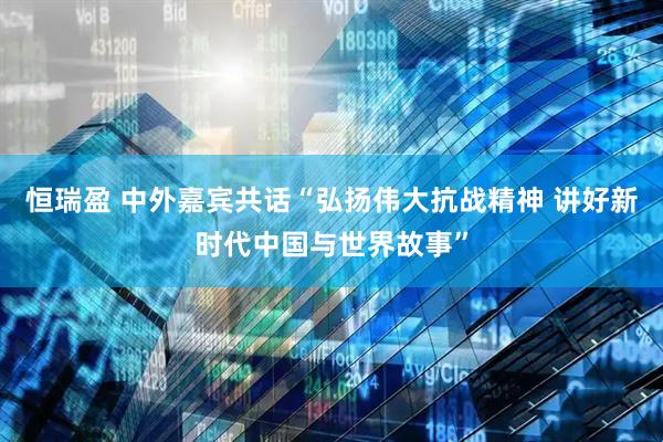 恒瑞盈 中外嘉宾共话“弘扬伟大抗战精神 讲好新时代中国与世界故事”
