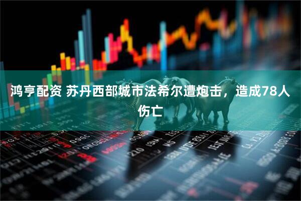 鸿亨配资 苏丹西部城市法希尔遭炮击，造成78人伤亡