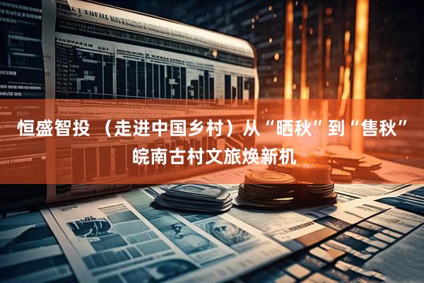 恒盛智投 （走进中国乡村）从“晒秋”到“售秋” 皖南古村文旅焕新机