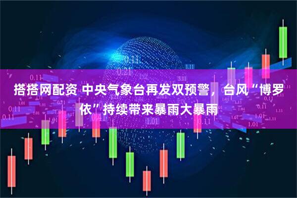 搭搭网配资 中央气象台再发双预警，台风“博罗依”持续带来暴雨大暴雨