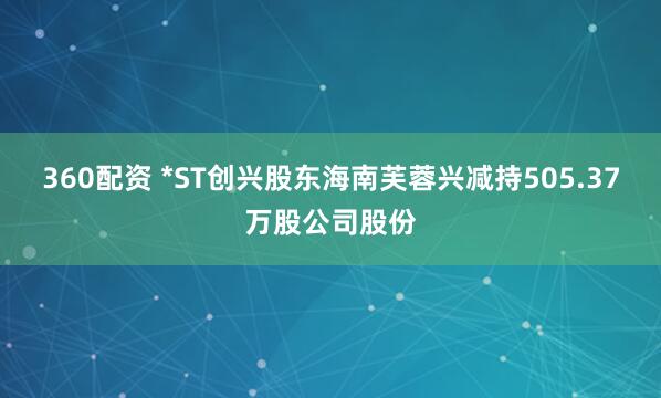 360配资 *ST创兴股东海南芙蓉兴减持505.37万股公司股份