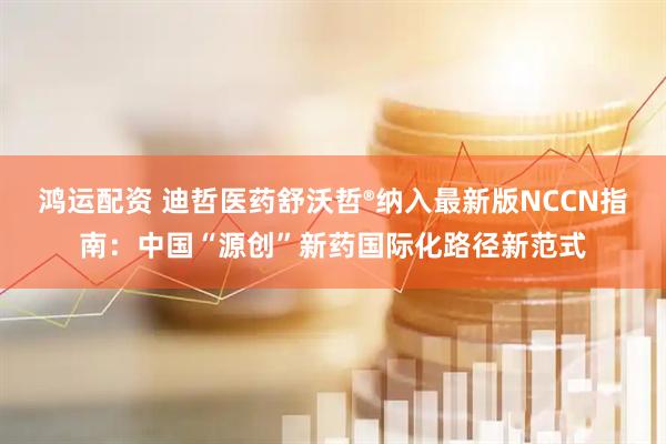 鸿运配资 迪哲医药舒沃哲®纳入最新版NCCN指南：中国“源创”新药国际化路径新范式