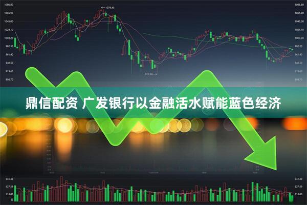 鼎信配资 广发银行以金融活水赋能蓝色经济