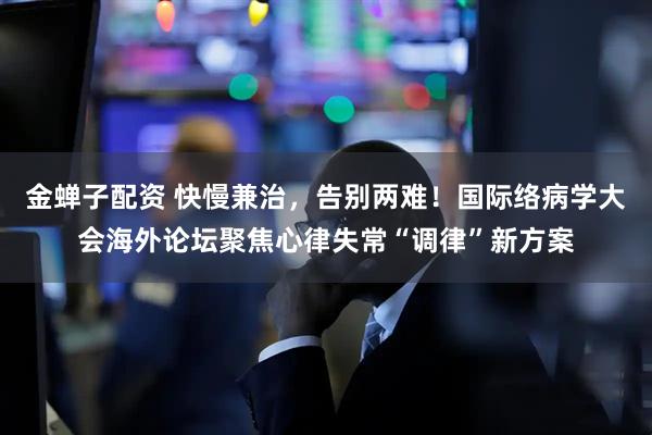 金蝉子配资 快慢兼治，告别两难！国际络病学大会海外论坛聚焦心律失常“调律”新方案