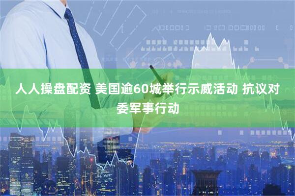 人人操盘配资 美国逾60城举行示威活动 抗议对委军事行动