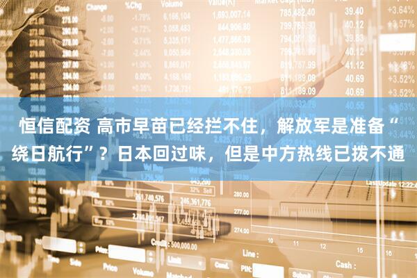 恒信配资 高市早苗已经拦不住，解放军是准备“绕日航行”？日本回过味，但是中方热线已拨不通