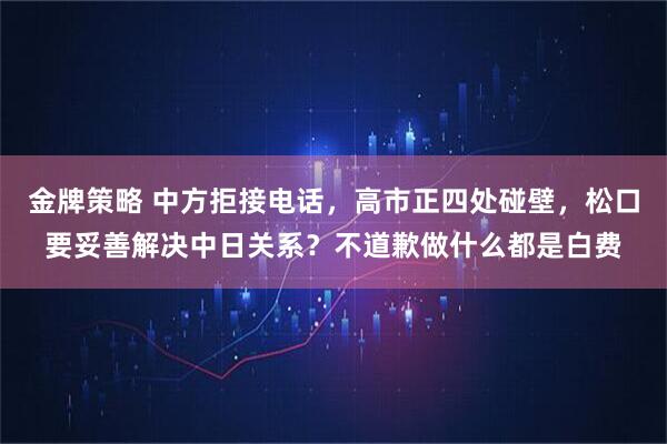 金牌策略 中方拒接电话，高市正四处碰壁，松口要妥善解决中日关系？不道歉做什么都是白费