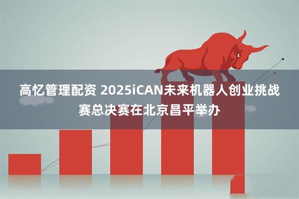 高忆管理配资 2025iCAN未来机器人创业挑战赛总决赛在北京昌平举办