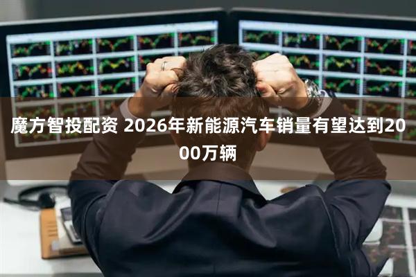 魔方智投配资 2026年新能源汽车销量有望达到2000万辆