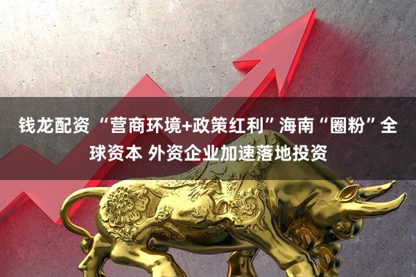 钱龙配资 “营商环境+政策红利”海南“圈粉”全球资本 外资企业加速落地投资