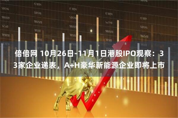 倍倍网 10月26日-11月1日港股IPO观察：33家企业递表，A+H豪华新能源企业即将上市