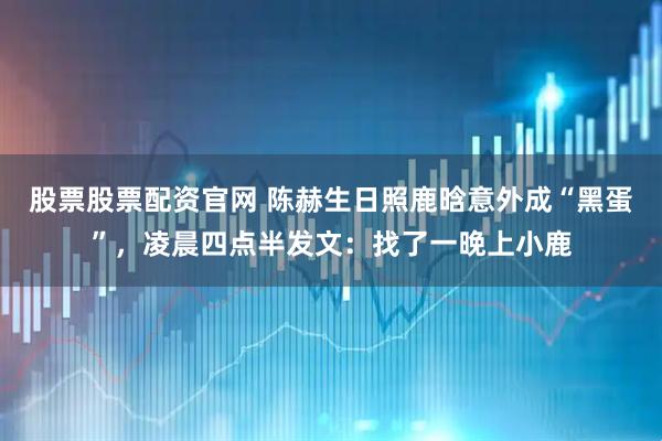 股票股票配资官网 陈赫生日照鹿晗意外成“黑蛋”,凌晨四点半发文:找了一晚上小鹿