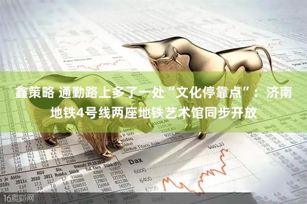 鑫策略 通勤路上多了一处“文化停靠点”：济南地铁4号线两座地铁艺术馆同步开放