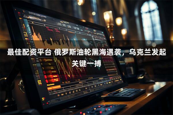 最佳配资平台 俄罗斯油轮黑海遇袭,乌克兰发起关键一搏
