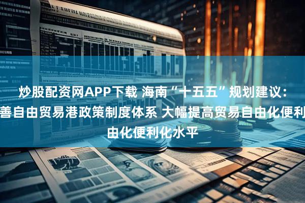 炒股配资网APP下载 海南“十五五”规划建议：加快完善自由贸易港政策制度体系 大幅提高贸易自由化便利化水平