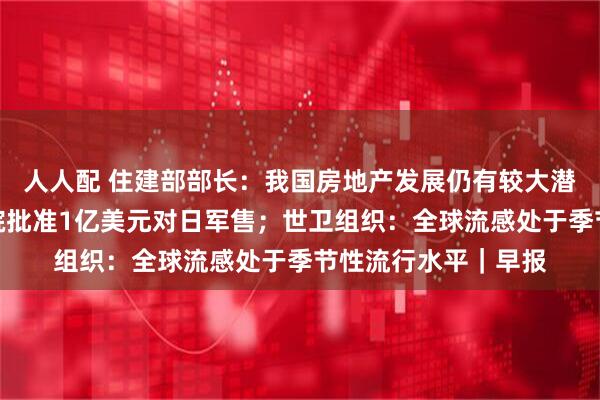人人配 住建部部长：我国房地产发展仍有较大潜力和空间；美国务院批准1亿美元对日军售；世卫组织：全球流感处于季节性流行水平｜早报