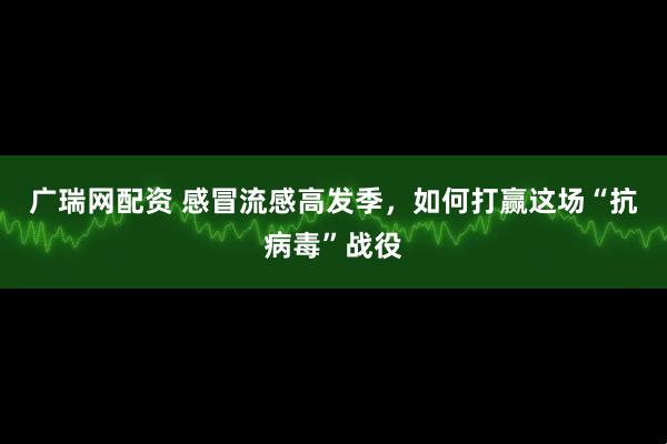 广瑞网配资 感冒流感高发季，如何打赢这场“抗病毒”战役