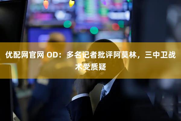 优配网官网 OD：多名记者批评阿莫林，三中卫战术受质疑