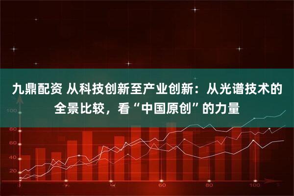 九鼎配资 从科技创新至产业创新:从光谱技术的全景比较,看“中国原创”的力量