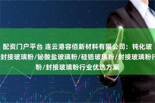 配资门户平台 连云港容佰新材料有限公司：钝化玻璃粉/碳化硅封接玻璃粉/铋酸盐玻璃粉/硅锆玻璃粉/封接玻璃粉行业优选方案